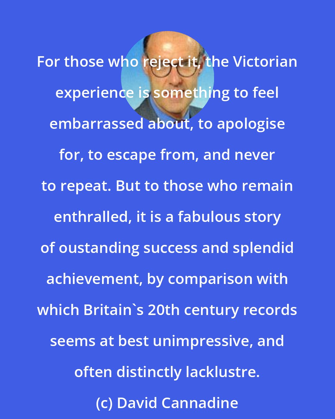 David Cannadine: For those who reject it, the Victorian experience is something to feel embarrassed about, to apologise for, to escape from, and never to repeat. But to those who remain enthralled, it is a fabulous story of oustanding success and splendid achievement, by comparison with which Britain's 20th century records seems at best unimpressive, and often distinctly lacklustre.