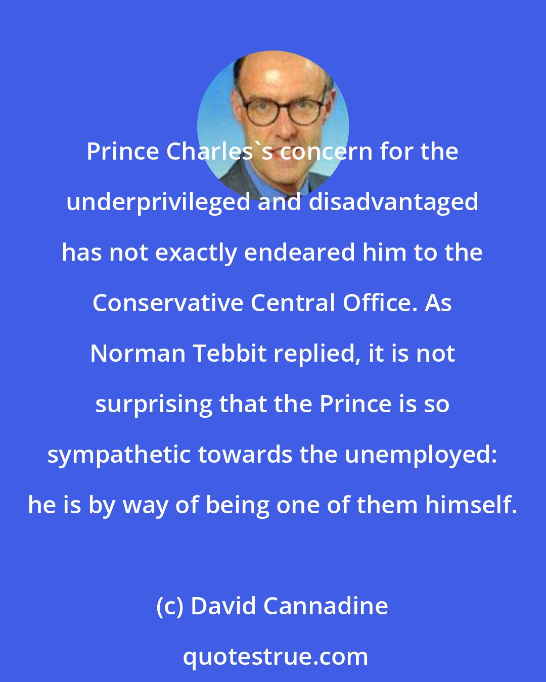 David Cannadine: Prince Charles's concern for the underprivileged and disadvantaged has not exactly endeared him to the Conservative Central Office. As Norman Tebbit replied, it is not surprising that the Prince is so sympathetic towards the unemployed: he is by way of being one of them himself.