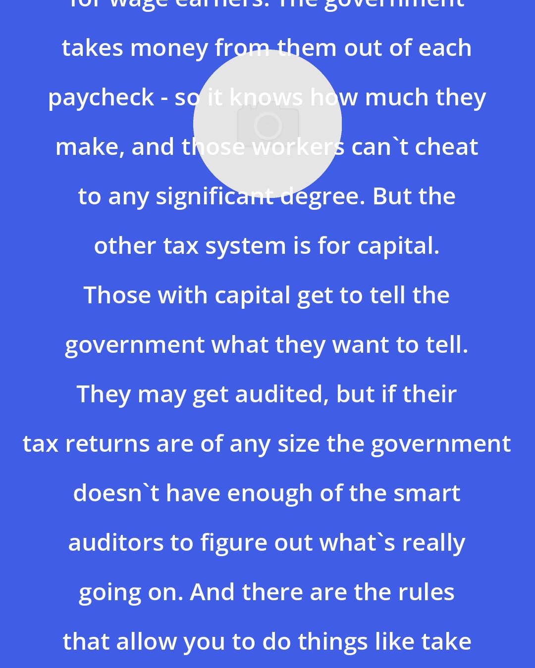 David Cay Johnston: One of the tax systems in the US is for wage earners. The government takes money from them out of each paycheck - so it knows how much they make, and those workers can't cheat to any significant degree. But the other tax system is for capital. Those with capital get to tell the government what they want to tell. They may get audited, but if their tax returns are of any size the government doesn't have enough of the smart auditors to figure out what's really going on. And there are the rules that allow you to do things like take in money today and pay taxes on it thirty years from now.