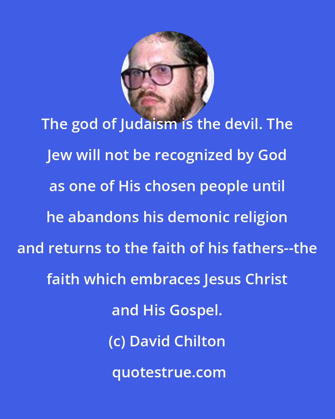David Chilton: The god of Judaism is the devil. The Jew will not be recognized by God as one of His chosen people until he abandons his demonic religion and returns to the faith of his fathers--the faith which embraces Jesus Christ and His Gospel.