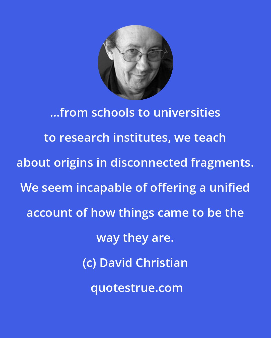 David Christian: ...from schools to universities to research institutes, we teach about origins in disconnected fragments. We seem incapable of offering a unified account of how things came to be the way they are.