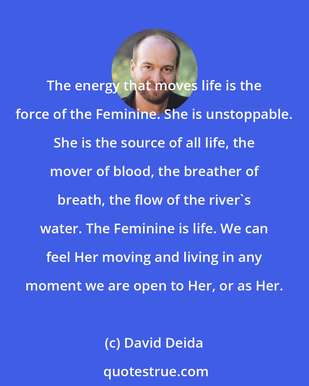 David Deida: The energy that moves life is the force of the Feminine. She is unstoppable. She is the source of all life, the mover of blood, the breather of breath, the flow of the river's water. The Feminine is life. We can feel Her moving and living in any moment we are open to Her, or as Her.