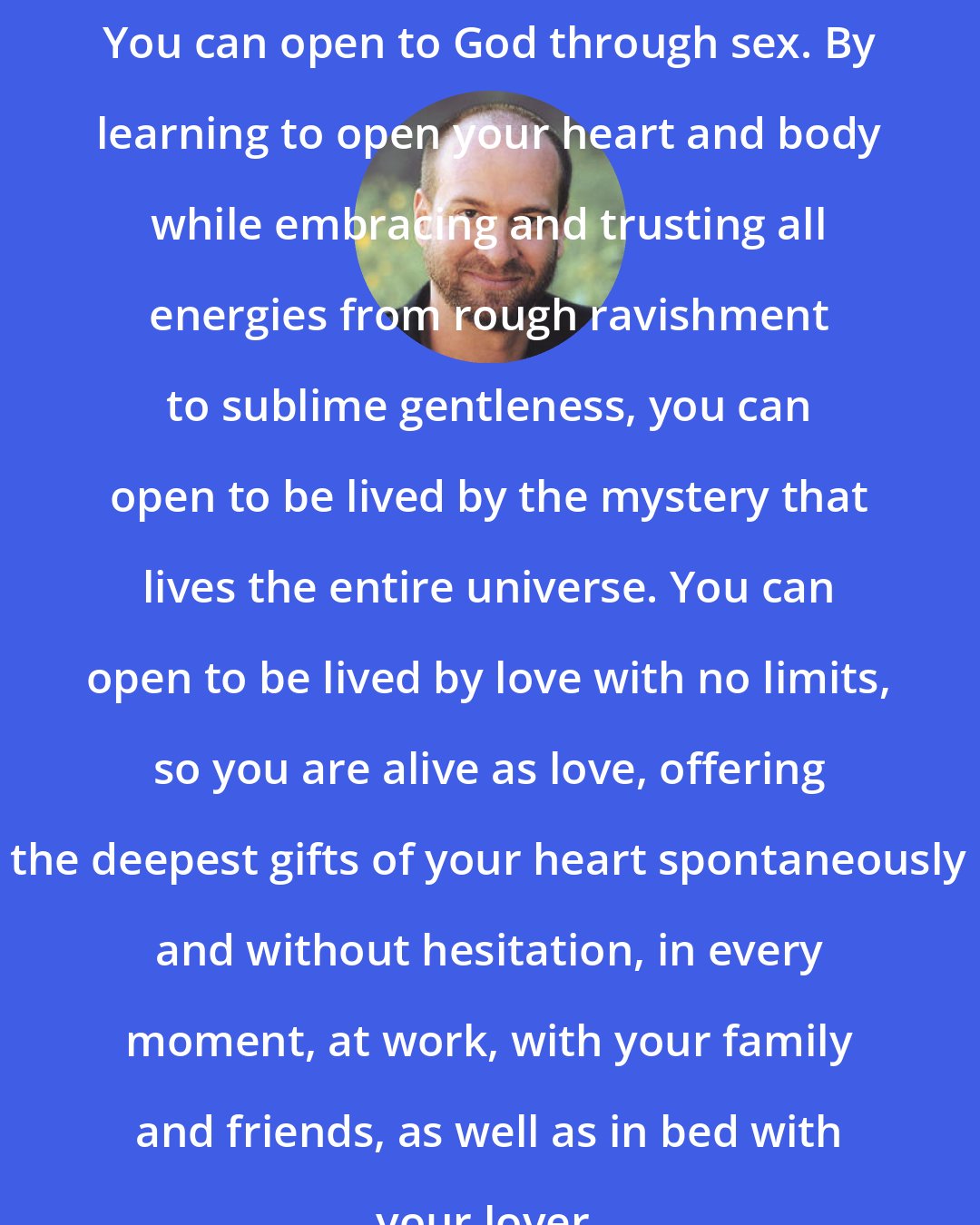 David Deida: You can open to God through sex. By learning to open your heart and body while embracing and trusting all energies from rough ravishment to sublime gentleness, you can open to be lived by the mystery that lives the entire universe. You can open to be lived by love with no limits, so you are alive as love, offering the deepest gifts of your heart spontaneously and without hesitation, in every moment, at work, with your family and friends, as well as in bed with your lover.