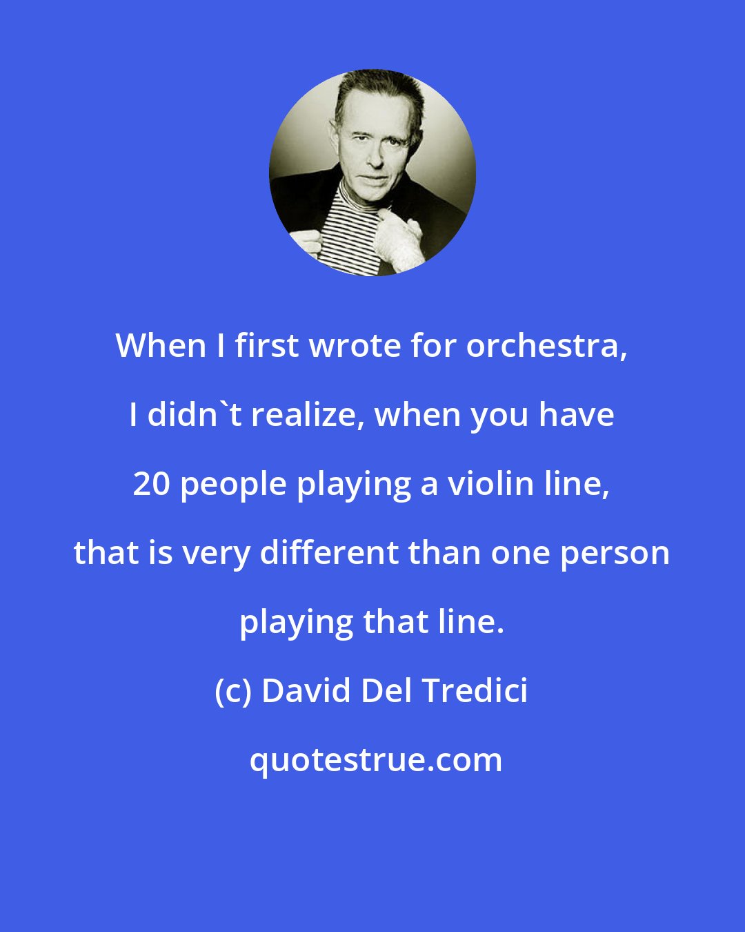 David Del Tredici: When I first wrote for orchestra, I didn't realize, when you have 20 people playing a violin line, that is very different than one person playing that line.