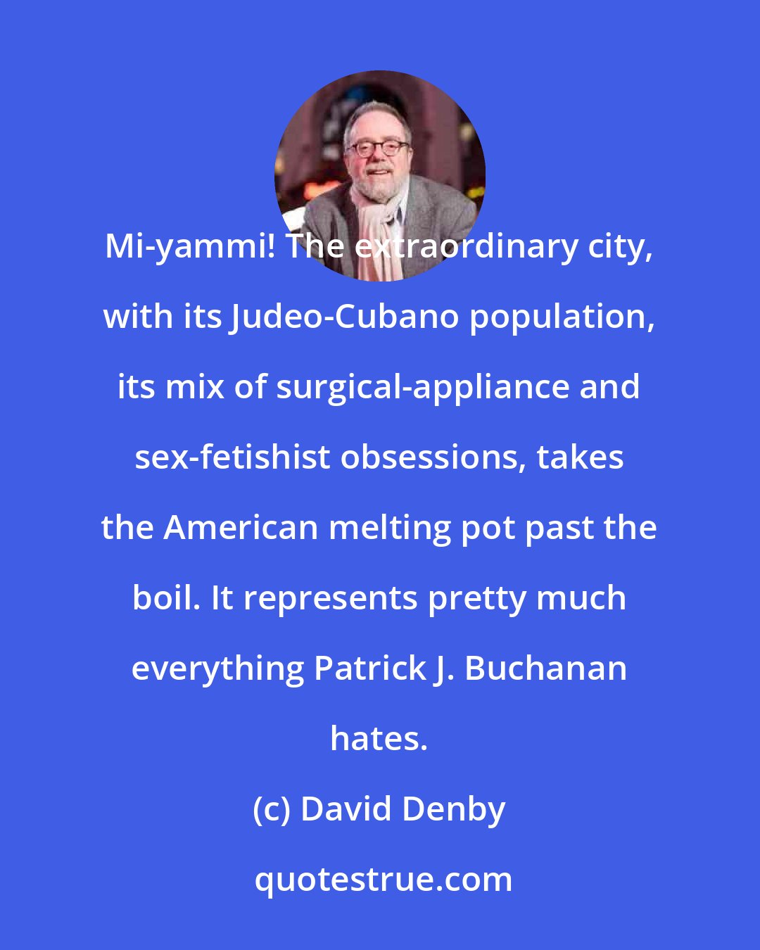 David Denby: Mi-yammi! The extraordinary city, with its Judeo-Cubano population, its mix of surgical-appliance and sex-fetishist obsessions, takes the American melting pot past the boil. It represents pretty much everything Patrick J. Buchanan hates.