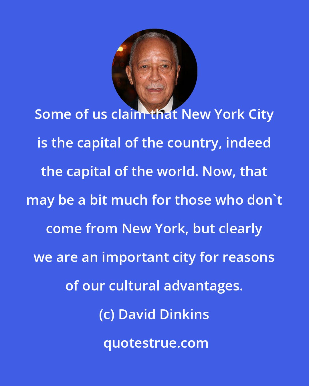 David Dinkins: Some of us claim that New York City is the capital of the country, indeed the capital of the world. Now, that may be a bit much for those who don't come from New York, but clearly we are an important city for reasons of our cultural advantages.