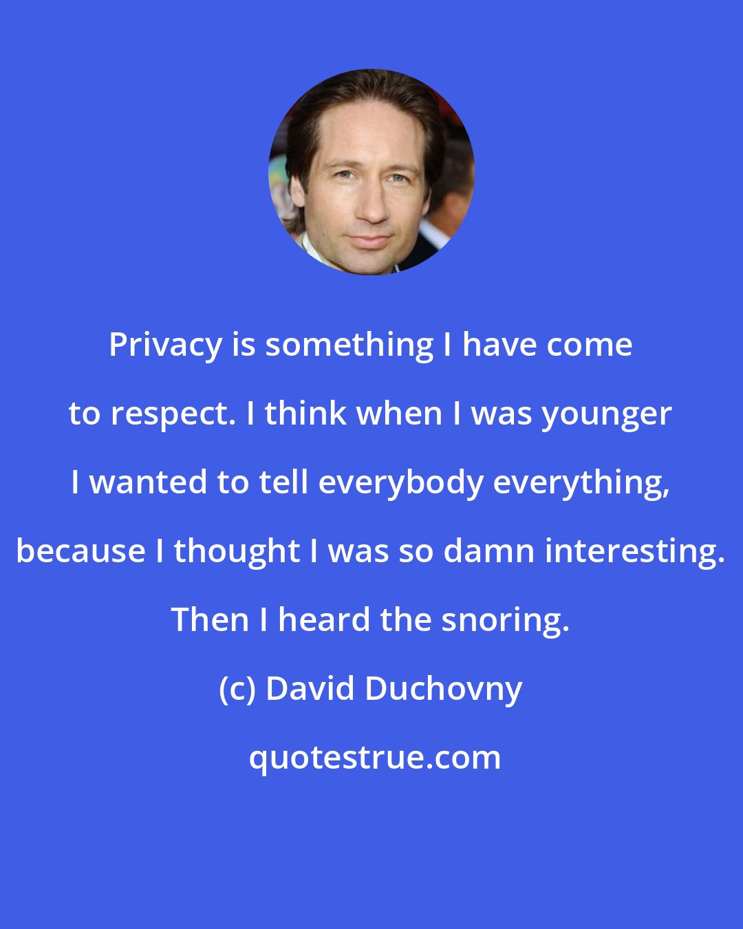 David Duchovny: Privacy is something I have come to respect. I think when I was younger I wanted to tell everybody everything, because I thought I was so damn interesting. Then I heard the snoring.