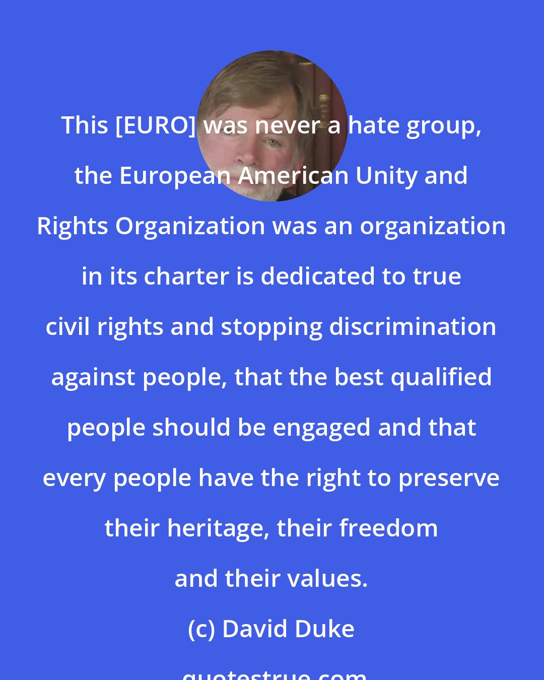 David Duke: This [EURO] was never a hate group, the European American Unity and Rights Organization was an organization in its charter is dedicated to true civil rights and stopping discrimination against people, that the best qualified people should be engaged and that every people have the right to preserve their heritage, their freedom and their values.