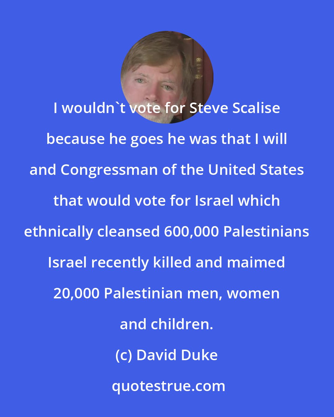 David Duke: I wouldn't vote for Steve Scalise because he goes he was that I will and Congressman of the United States that would vote for Israel which ethnically cleansed 600,000 Palestinians Israel recently killed and maimed 20,000 Palestinian men, women and children.