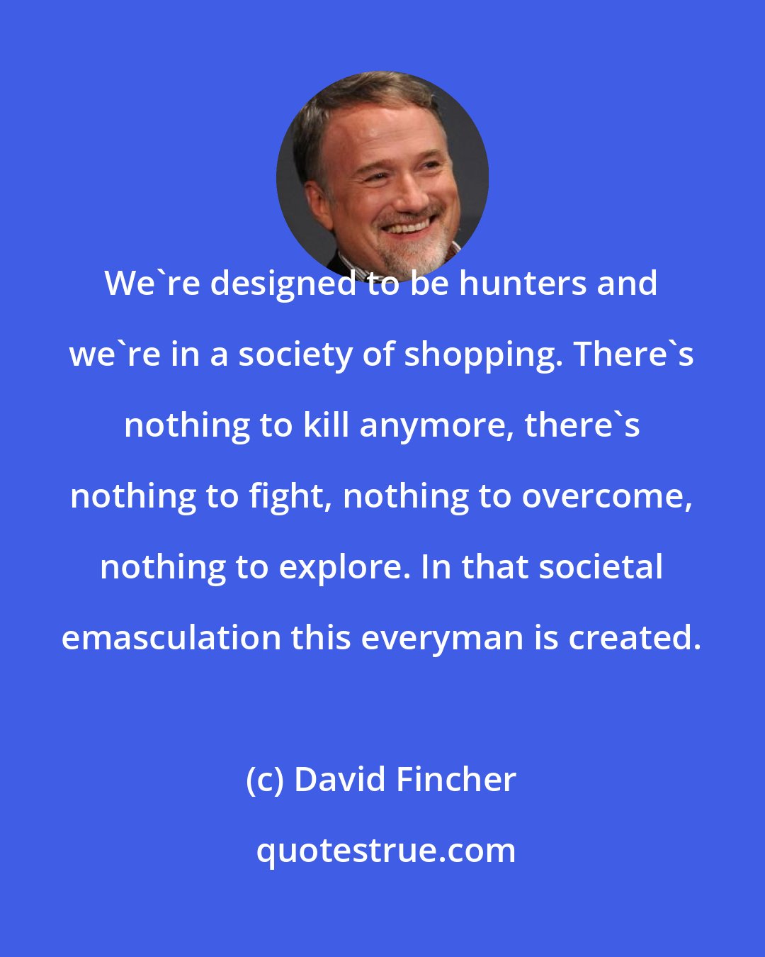 David Fincher: We're designed to be hunters and we're in a society of shopping. There's nothing to kill anymore, there's nothing to fight, nothing to overcome, nothing to explore. In that societal emasculation this everyman is created.