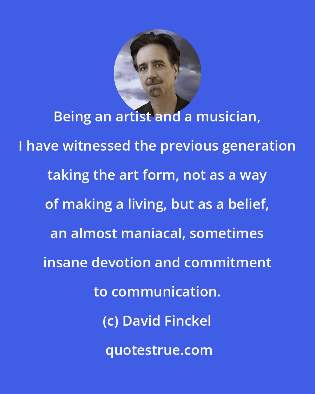 David Finckel: Being an artist and a musician, I have witnessed the previous generation taking the art form, not as a way of making a living, but as a belief, an almost maniacal, sometimes insane devotion and commitment to communication.