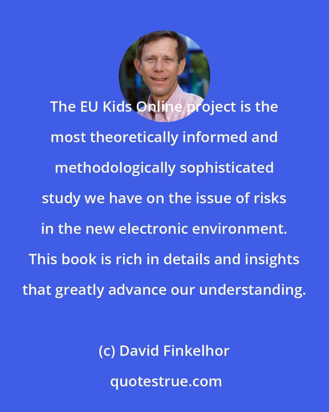 David Finkelhor: The EU Kids Online project is the most theoretically informed and methodologically sophisticated study we have on the issue of risks in the new electronic environment. This book is rich in details and insights that greatly advance our understanding.