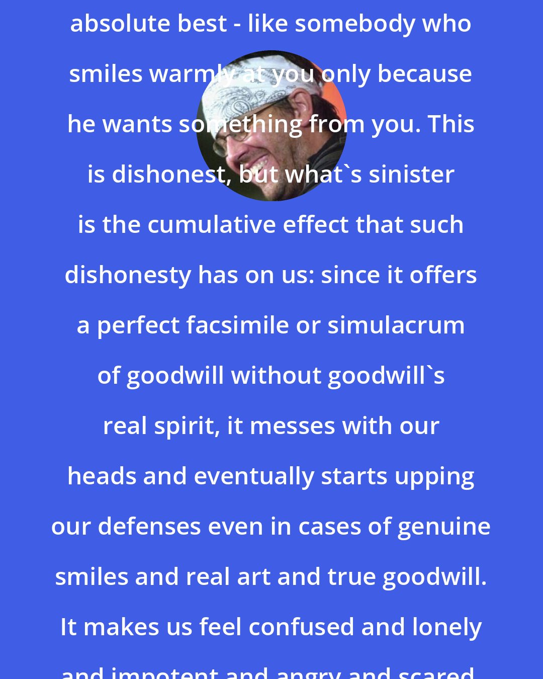David Foster Wallace: An ad that pretends to be art is - at absolute best - like somebody who smiles warmly at you only because he wants something from you. This is dishonest, but what's sinister is the cumulative effect that such dishonesty has on us: since it offers a perfect facsimile or simulacrum of goodwill without goodwill's real spirit, it messes with our heads and eventually starts upping our defenses even in cases of genuine smiles and real art and true goodwill. It makes us feel confused and lonely and impotent and angry and scared. It causes despair.