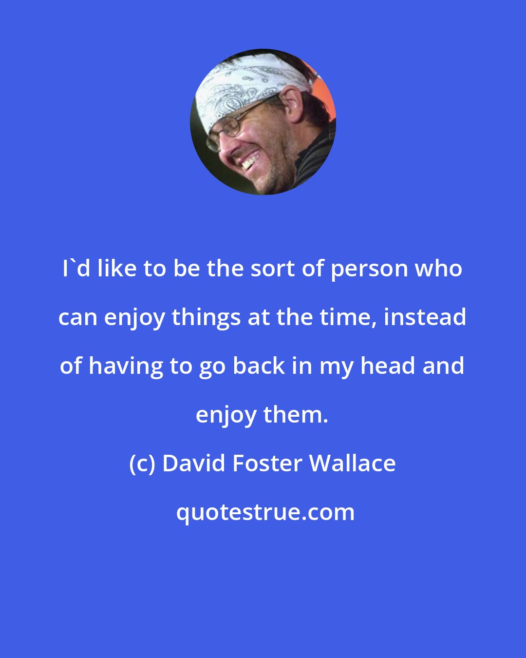 David Foster Wallace: I'd like to be the sort of person who can enjoy things at the time, instead of having to go back in my head and enjoy them.