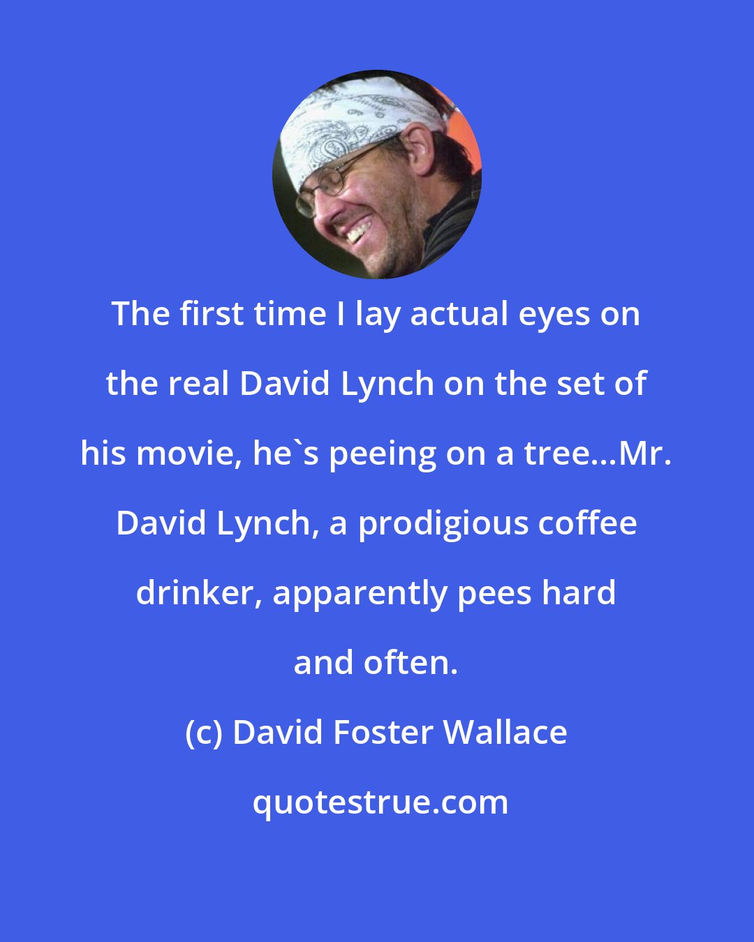 David Foster Wallace: The first time I lay actual eyes on the real David Lynch on the set of his movie, he's peeing on a tree...Mr. David Lynch, a prodigious coffee drinker, apparently pees hard and often.