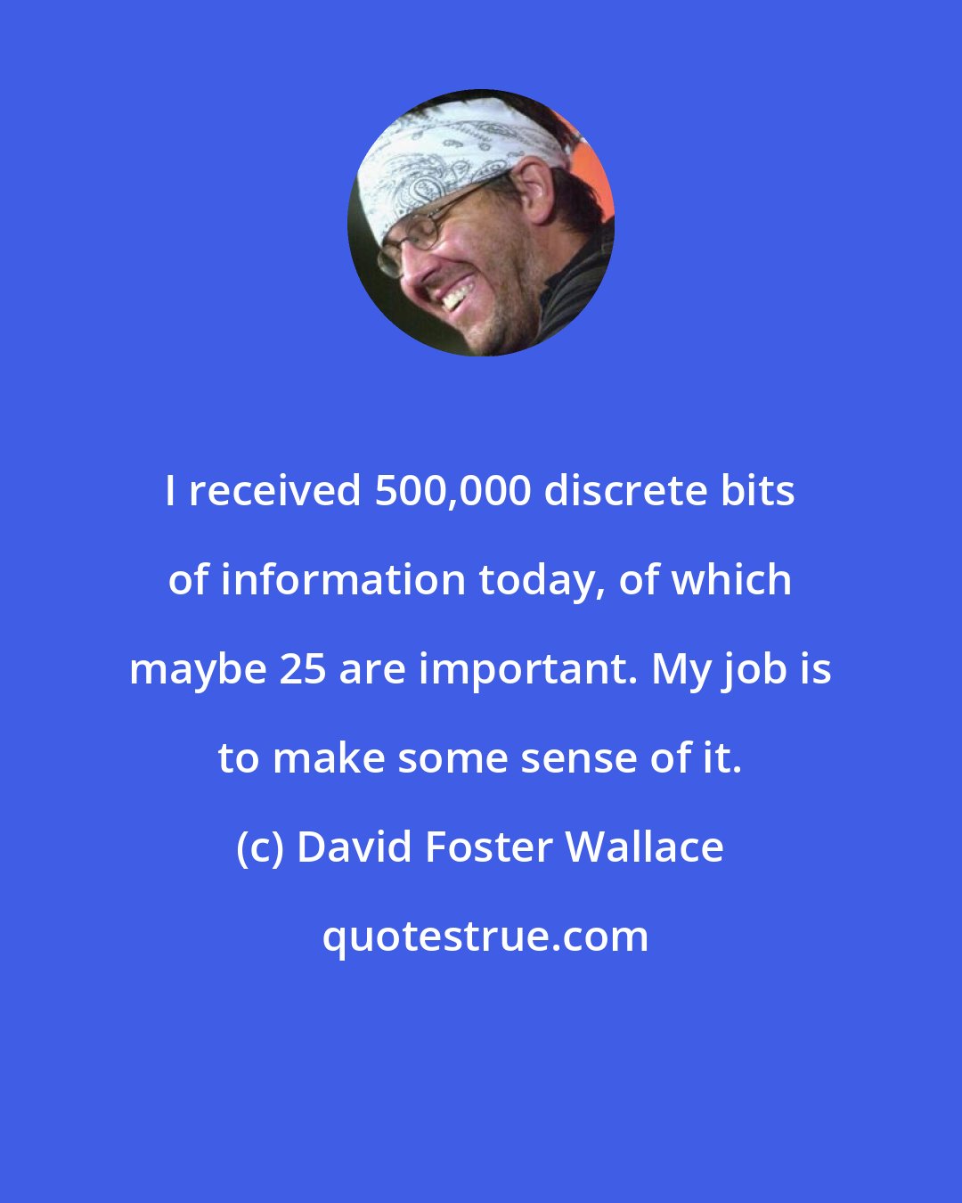 David Foster Wallace: I received 500,000 discrete bits of information today, of which maybe 25 are important. My job is to make some sense of it.