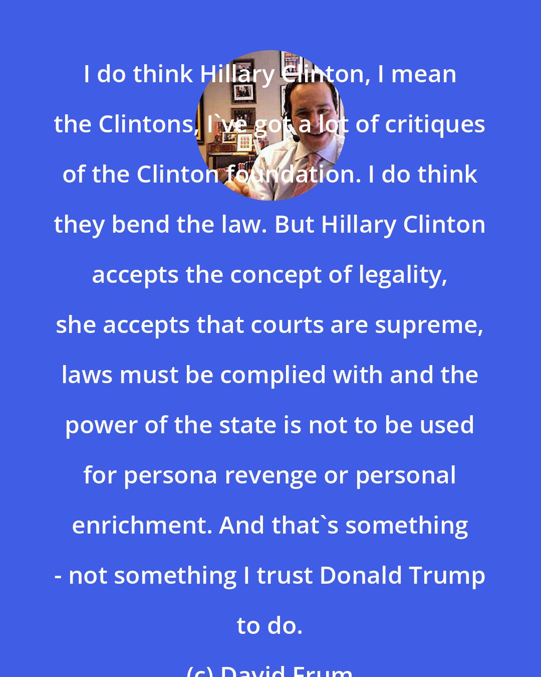 David Frum: I do think Hillary Clinton, I mean the Clintons, I`ve got a lot of critiques of the Clinton foundation. I do think they bend the law. But Hillary Clinton accepts the concept of legality, she accepts that courts are supreme, laws must be complied with and the power of the state is not to be used for persona revenge or personal enrichment. And that`s something - not something I trust Donald Trump to do.