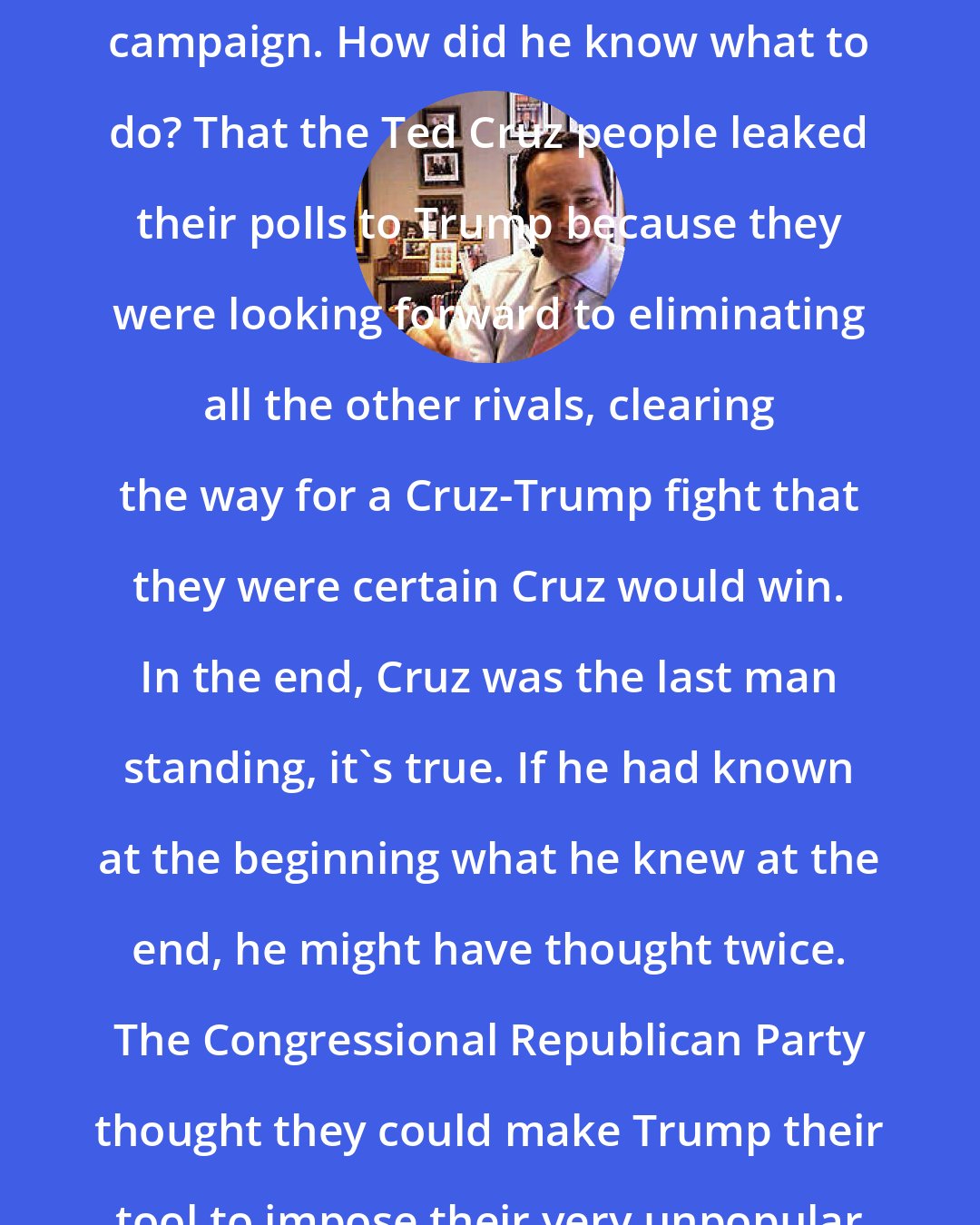 David Frum: Donald Trump didn't have a polling operation until very late in his campaign. How did he know what to do? That the Ted Cruz people leaked their polls to Trump because they were looking forward to eliminating all the other rivals, clearing the way for a Cruz-Trump fight that they were certain Cruz would win. In the end, Cruz was the last man standing, it's true. If he had known at the beginning what he knew at the end, he might have thought twice. The Congressional Republican Party thought they could make Trump their tool to impose their very unpopular agenda. Instead, they became his tool.