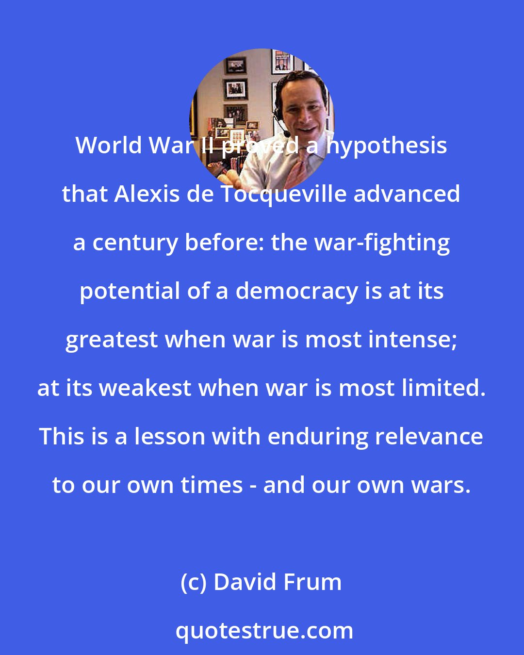 David Frum: World War II proved a hypothesis that Alexis de Tocqueville advanced a century before: the war-fighting potential of a democracy is at its greatest when war is most intense; at its weakest when war is most limited. This is a lesson with enduring relevance to our own times - and our own wars.