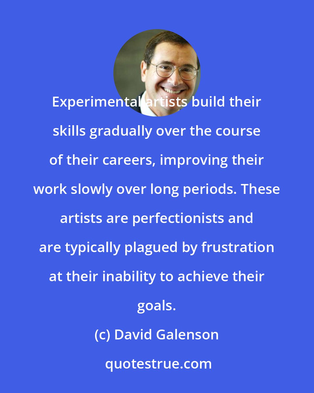 David Galenson: Experimental artists build their skills gradually over the course of their careers, improving their work slowly over long periods. These artists are perfectionists and are typically plagued by frustration at their inability to achieve their goals.