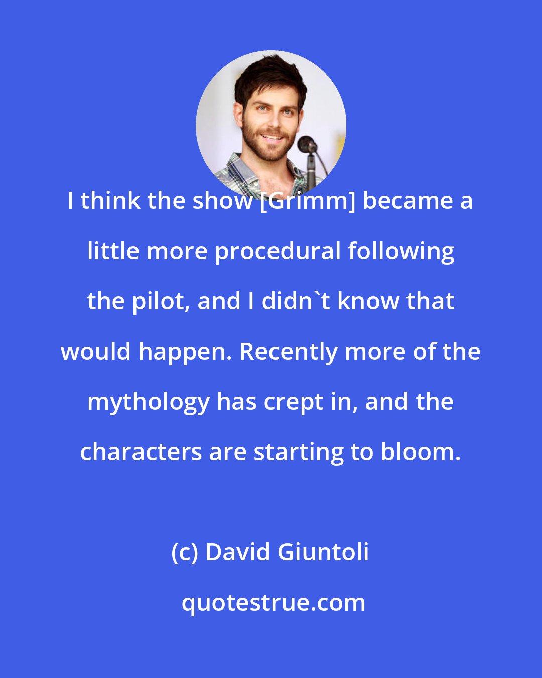 David Giuntoli: I think the show [Grimm] became a little more procedural following the pilot, and I didn't know that would happen. Recently more of the mythology has crept in, and the characters are starting to bloom.