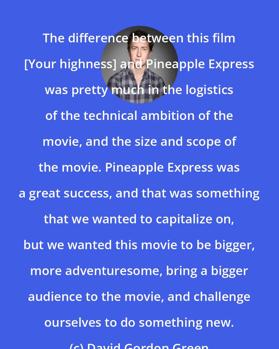 David Gordon Green: The difference between this film [Your highness] and Pineapple Express was pretty much in the logistics of the technical ambition of the movie, and the size and scope of the movie. Pineapple Express was a great success, and that was something that we wanted to capitalize on, but we wanted this movie to be bigger, more adventuresome, bring a bigger audience to the movie, and challenge ourselves to do something new.