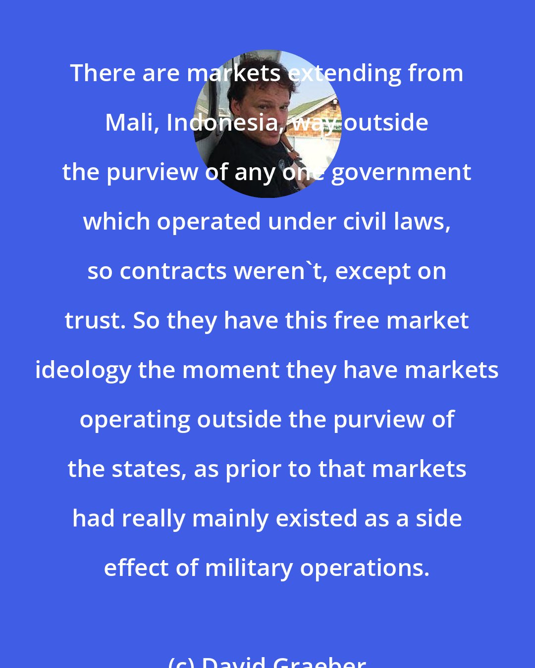 David Graeber: There are markets extending from Mali, Indonesia, way outside the purview of any one government which operated under civil laws, so contracts weren't, except on trust. So they have this free market ideology the moment they have markets operating outside the purview of the states, as prior to that markets had really mainly existed as a side effect of military operations.