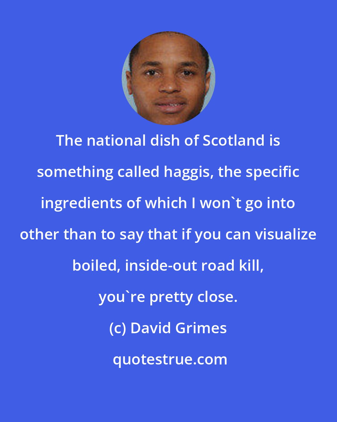 David Grimes: The national dish of Scotland is something called haggis, the specific ingredients of which I won't go into other than to say that if you can visualize boiled, inside-out road kill, you're pretty close.