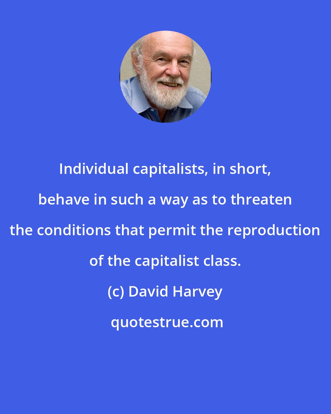 David Harvey: Individual capitalists, in short, behave in such a way as to threaten the conditions that permit the reproduction of the capitalist class.