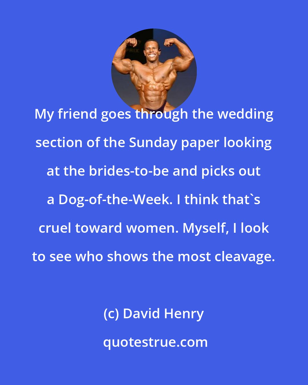 David Henry: My friend goes through the wedding section of the Sunday paper looking at the brides-to-be and picks out a Dog-of-the-Week. I think that's cruel toward women. Myself, I look to see who shows the most cleavage.