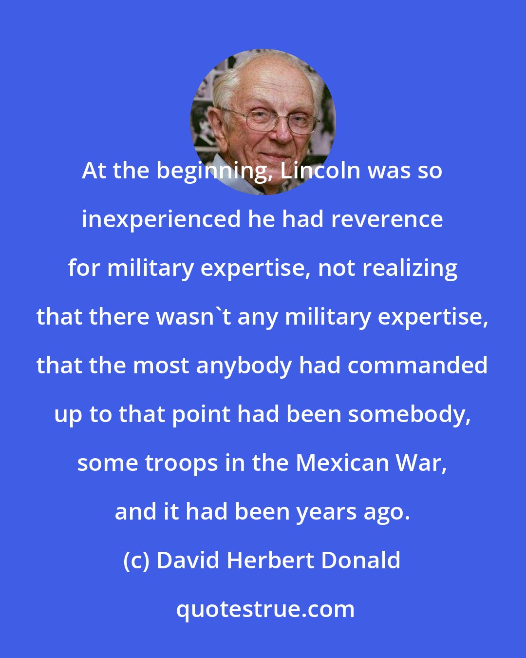 David Herbert Donald: At the beginning, Lincoln was so inexperienced he had reverence for military expertise, not realizing that there wasn't any military expertise, that the most anybody had commanded up to that point had been somebody, some troops in the Mexican War, and it had been years ago.