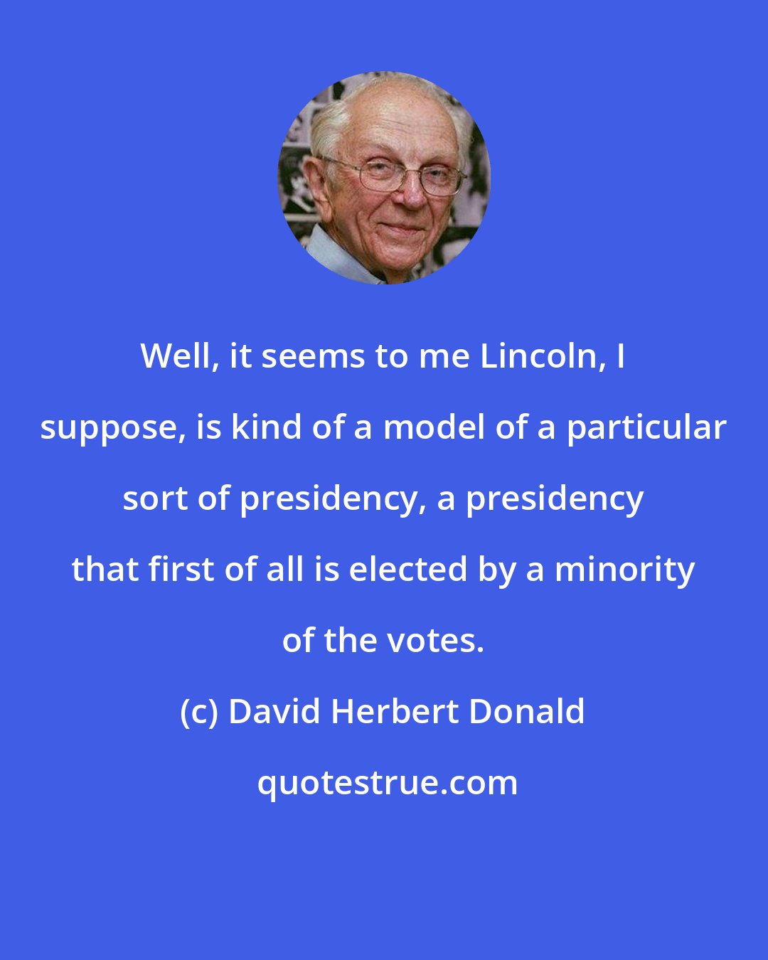 David Herbert Donald: Well, it seems to me Lincoln, I suppose, is kind of a model of a particular sort of presidency, a presidency that first of all is elected by a minority of the votes.