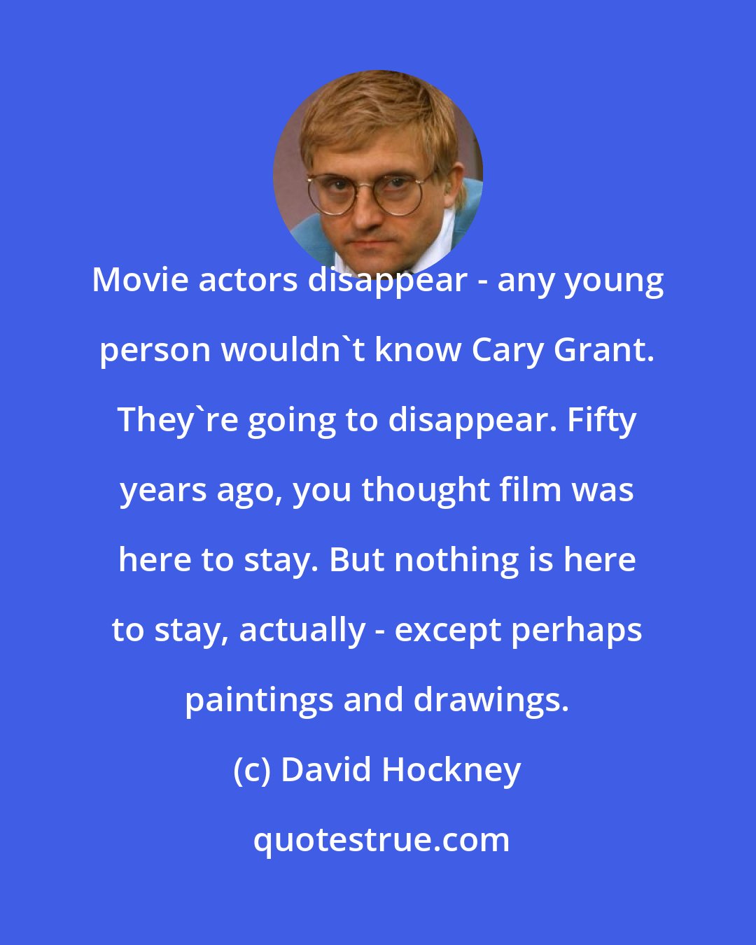 David Hockney: Movie actors disappear - any young person wouldn't know Cary Grant. They're going to disappear. Fifty years ago, you thought film was here to stay. But nothing is here to stay, actually - except perhaps paintings and drawings.