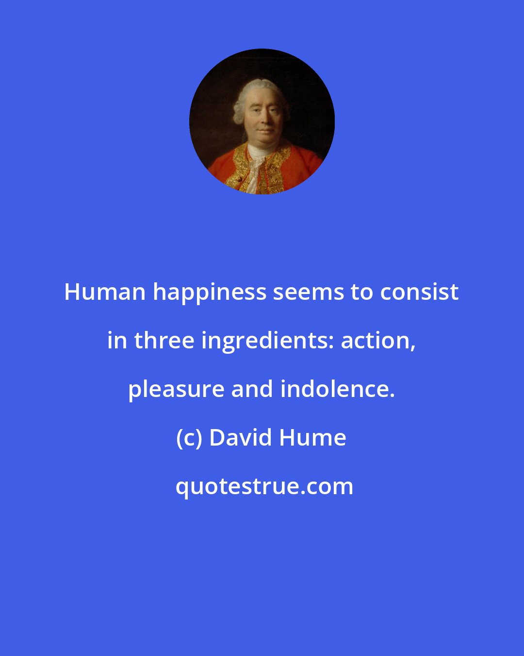 David Hume: Human happiness seems to consist in three ingredients: action, pleasure and indolence.