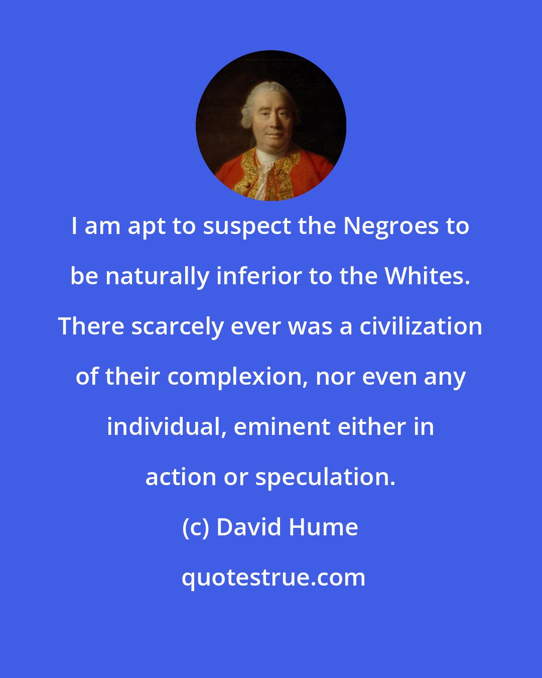David Hume: I am apt to suspect the Negroes to be naturally inferior to the Whites. There scarcely ever was a civilization of their complexion, nor even any individual, eminent either in action or speculation.