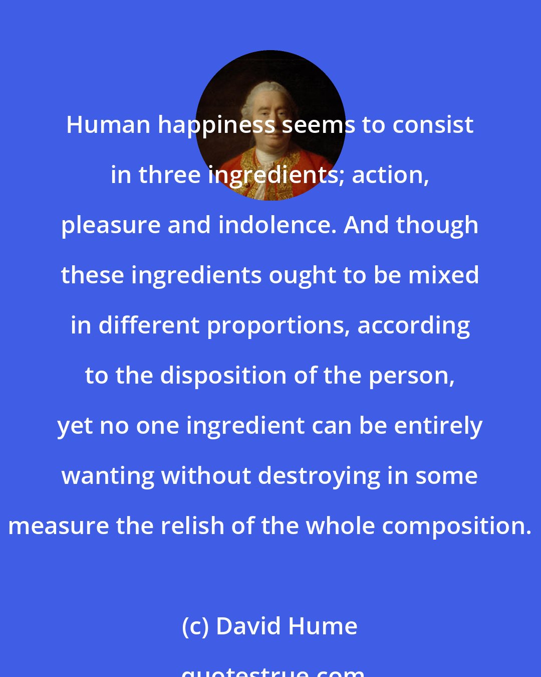 David Hume: Human happiness seems to consist in three ingredients; action, pleasure and indolence. And though these ingredients ought to be mixed in different proportions, according to the disposition of the person, yet no one ingredient can be entirely wanting without destroying in some measure the relish of the whole composition.