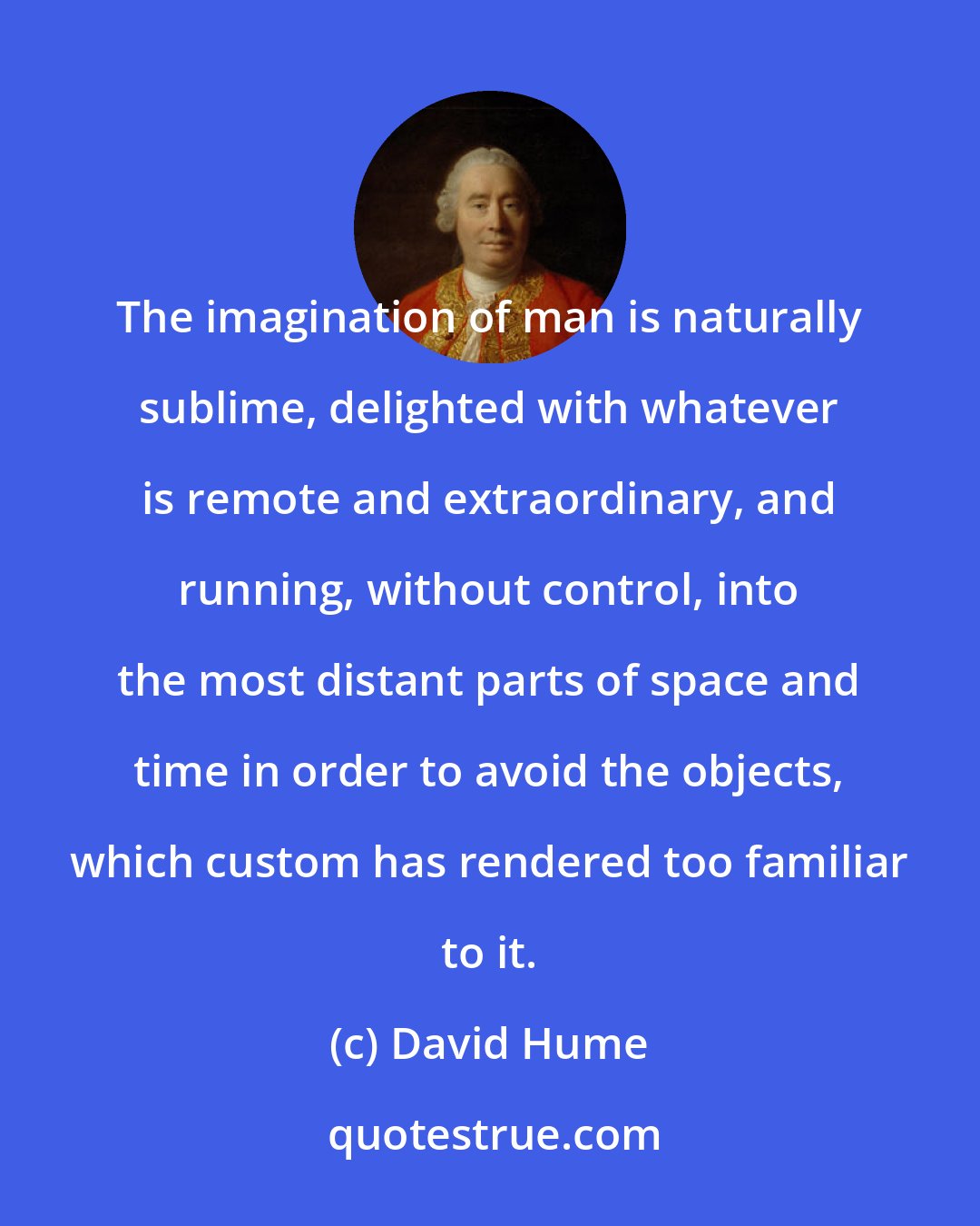 David Hume: The imagination of man is naturally sublime, delighted with whatever is remote and extraordinary, and running, without control, into the most distant parts of space and time in order to avoid the objects, which custom has rendered too familiar to it.