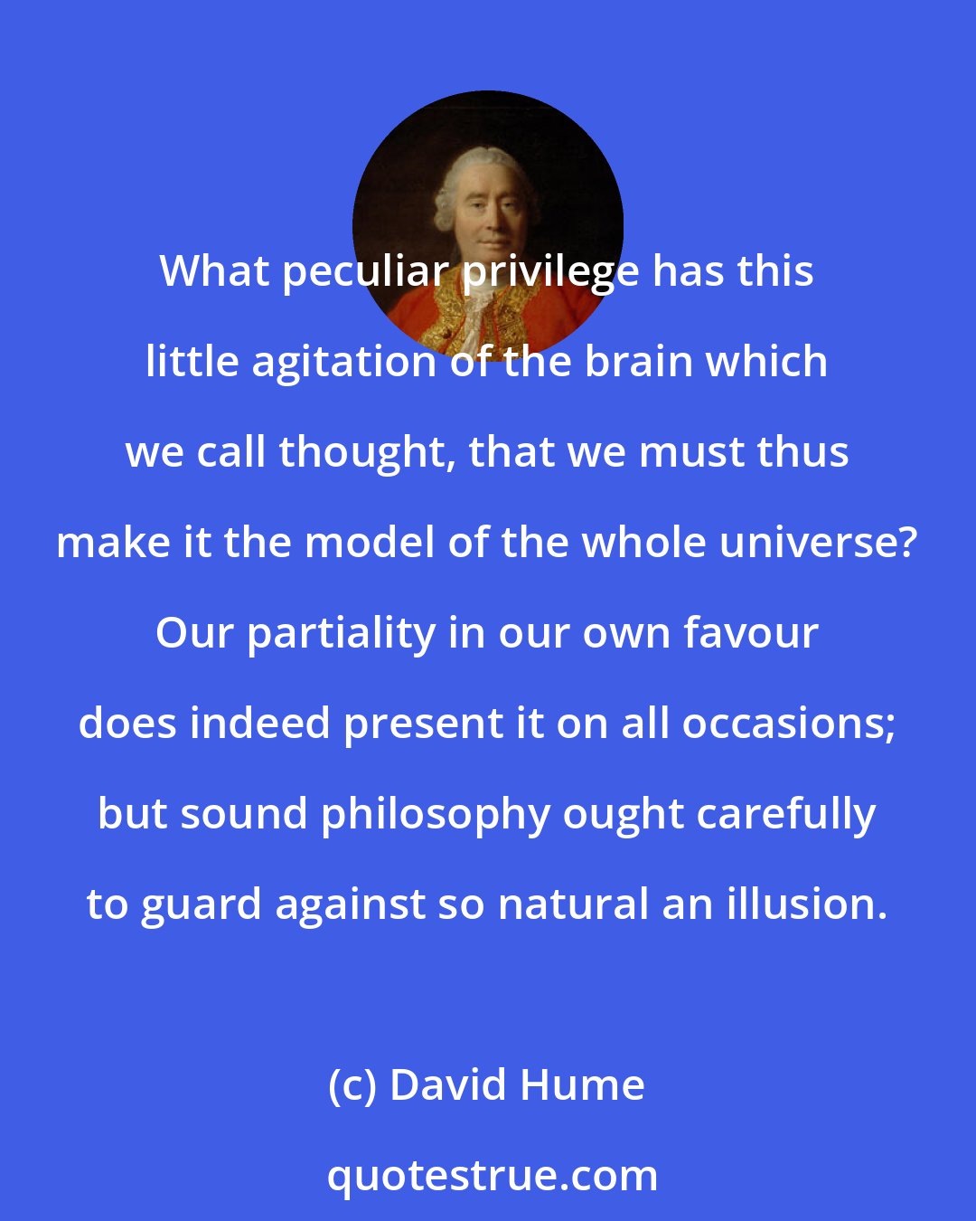David Hume: What peculiar privilege has this little agitation of the brain which we call thought, that we must thus make it the model of the whole universe? Our partiality in our own favour does indeed present it on all occasions; but sound philosophy ought carefully to guard against so natural an illusion.