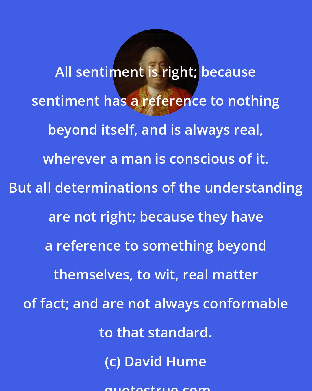 David Hume: All sentiment is right; because sentiment has a reference to nothing beyond itself, and is always real, wherever a man is conscious of it. But all determinations of the understanding are not right; because they have a reference to something beyond themselves, to wit, real matter of fact; and are not always conformable to that standard.