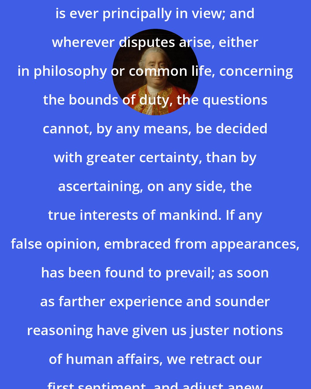 David Hume: In all determinations of morality, this circumstance of public utility is ever principally in view; and wherever disputes arise, either in philosophy or common life, concerning the bounds of duty, the questions cannot, by any means, be decided with greater certainty, than by ascertaining, on any side, the true interests of mankind. If any false opinion, embraced from appearances, has been found to prevail; as soon as farther experience and sounder reasoning have given us juster notions of human affairs, we retract our first sentiment, and adjust anew the boundaries of moral good and evil.