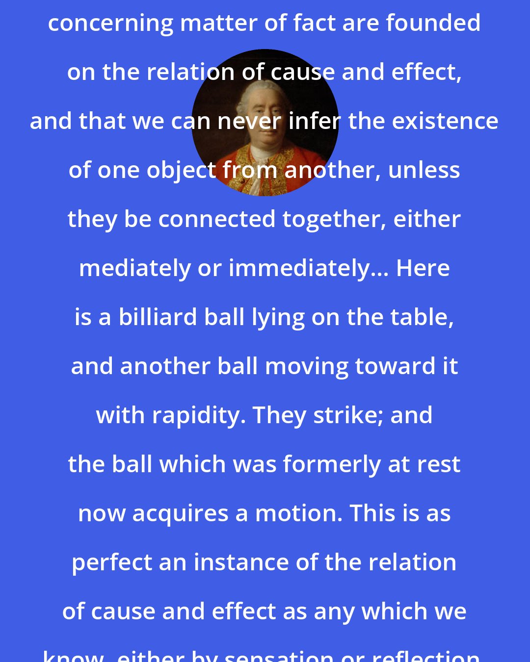 David Hume: Tis evident that all reasonings concerning matter of fact are founded on the relation of cause and effect, and that we can never infer the existence of one object from another, unless they be connected together, either mediately or immediately... Here is a billiard ball lying on the table, and another ball moving toward it with rapidity. They strike; and the ball which was formerly at rest now acquires a motion. This is as perfect an instance of the relation of cause and effect as any which we know, either by sensation or reflection.