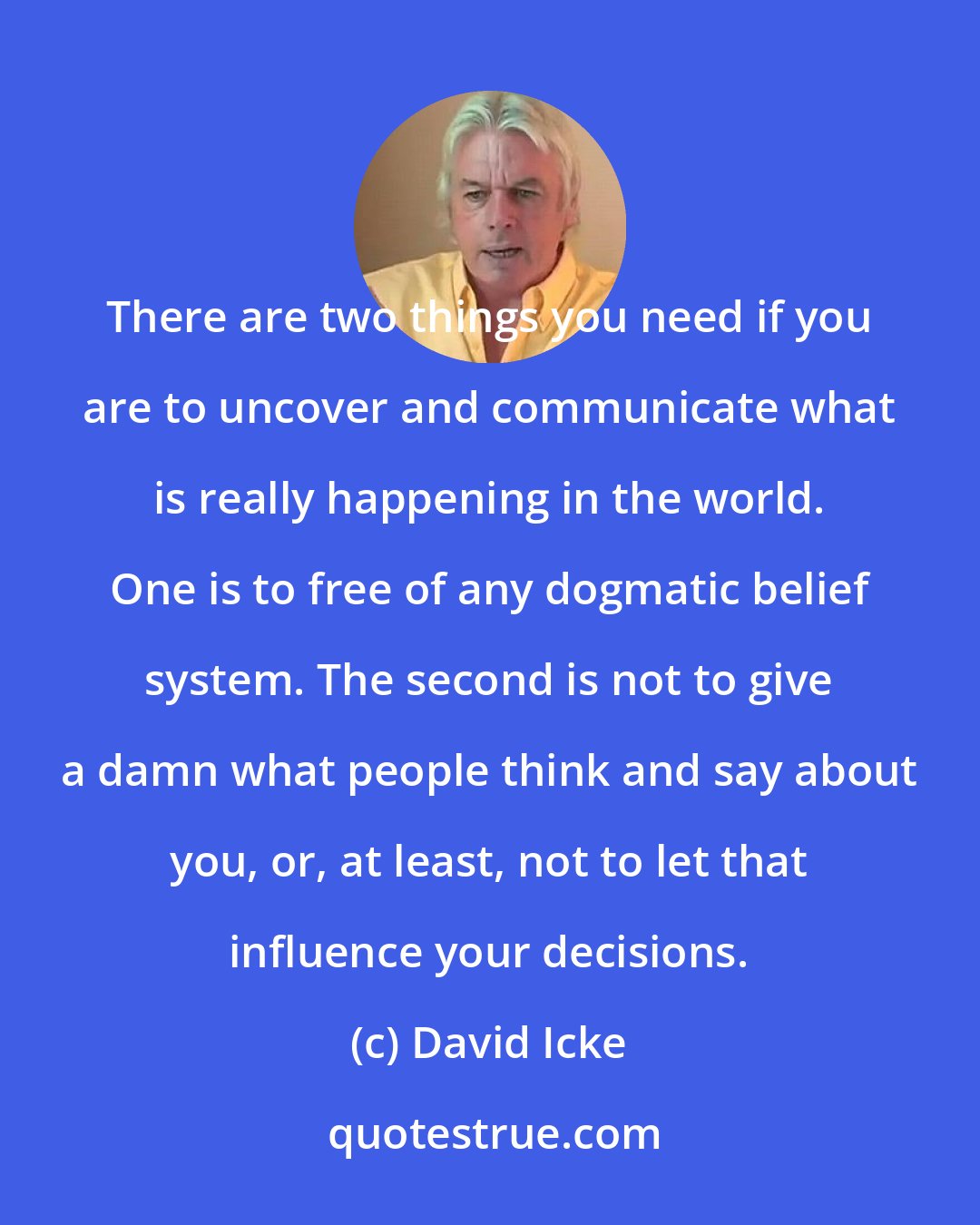 David Icke: There are two things you need if you are to uncover and communicate what is really happening in the world. One is to free of any dogmatic belief system. The second is not to give a damn what people think and say about you, or, at least, not to let that influence your decisions.