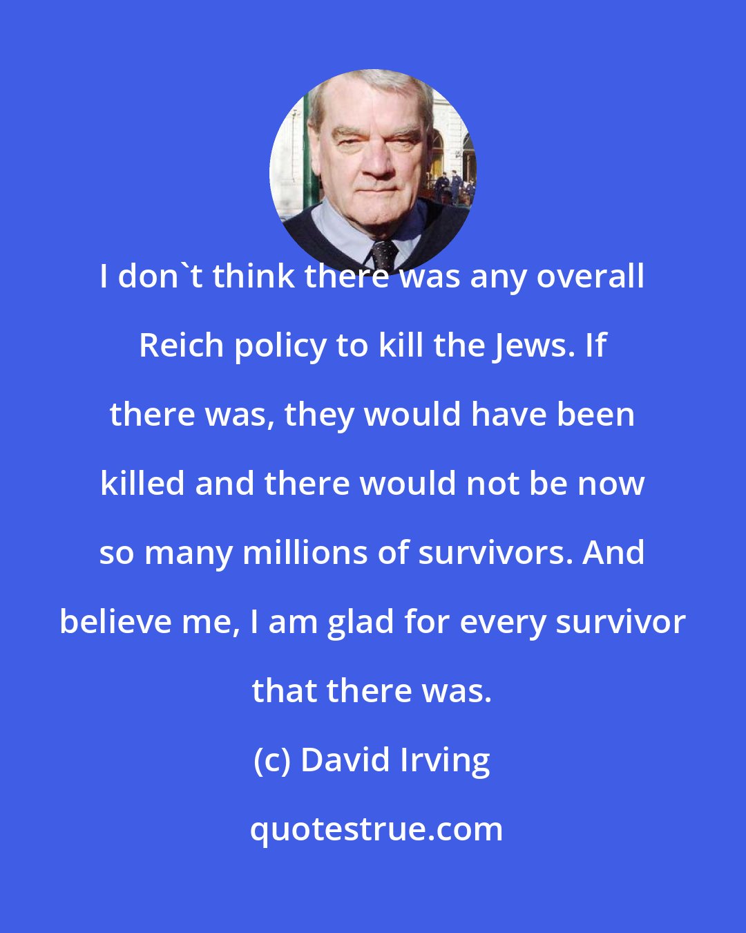 David Irving: I don't think there was any overall Reich policy to kill the Jews. If there was, they would have been killed and there would not be now so many millions of survivors. And believe me, I am glad for every survivor that there was.