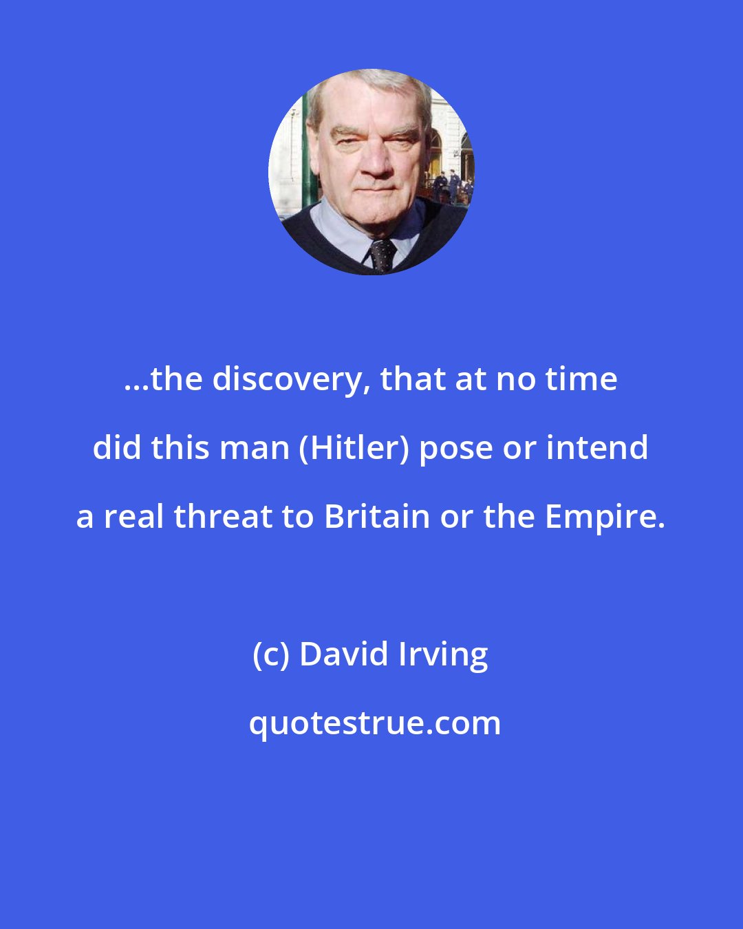 David Irving: ...the discovery, that at no time did this man (Hitler) pose or intend a real threat to Britain or the Empire.