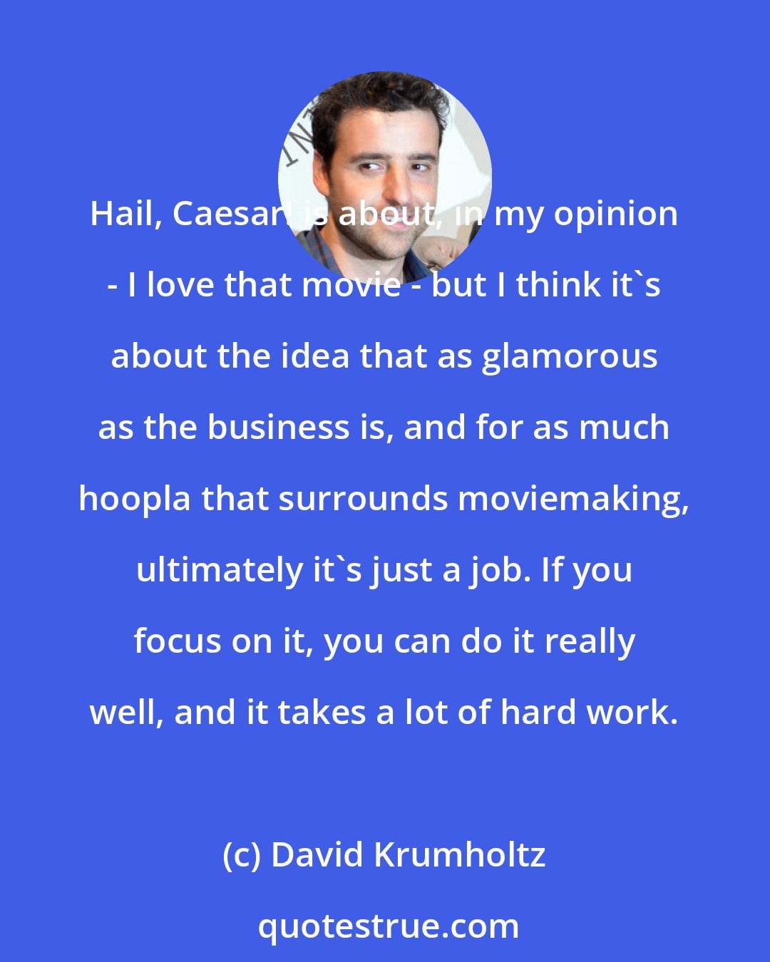 David Krumholtz: Hail, Caesar! is about, in my opinion - I love that movie - but I think it's about the idea that as glamorous as the business is, and for as much hoopla that surrounds moviemaking, ultimately it's just a job. If you focus on it, you can do it really well, and it takes a lot of hard work.