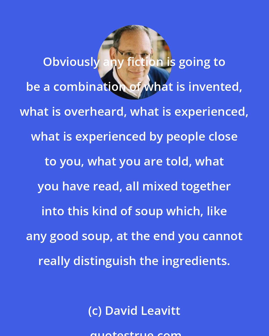 David Leavitt: Obviously any fiction is going to be a combination of what is invented, what is overheard, what is experienced, what is experienced by people close to you, what you are told, what you have read, all mixed together into this kind of soup which, like any good soup, at the end you cannot really distinguish the ingredients.