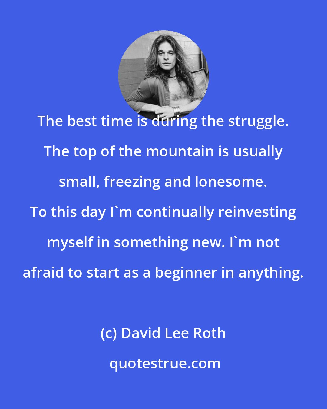 David Lee Roth: The best time is during the struggle. The top of the mountain is usually small, freezing and lonesome. To this day I'm continually reinvesting myself in something new. I'm not afraid to start as a beginner in anything.