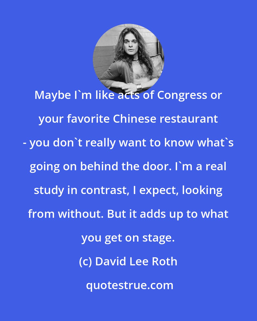 David Lee Roth: Maybe I'm like acts of Congress or your favorite Chinese restaurant - you don't really want to know what's going on behind the door. I'm a real study in contrast, I expect, looking from without. But it adds up to what you get on stage.
