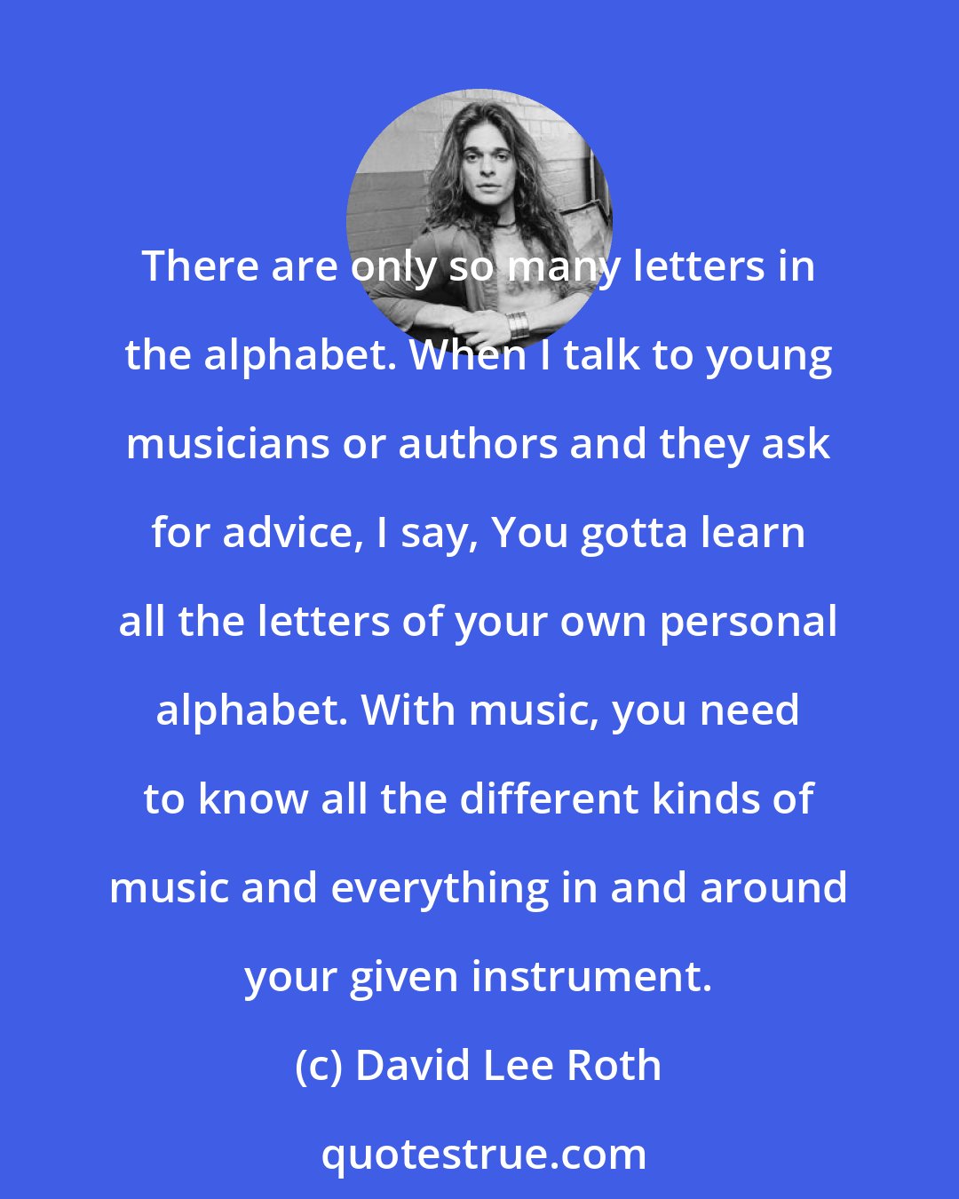 David Lee Roth: There are only so many letters in the alphabet. When I talk to young musicians or authors and they ask for advice, I say, You gotta learn all the letters of your own personal alphabet. With music, you need to know all the different kinds of music and everything in and around your given instrument.