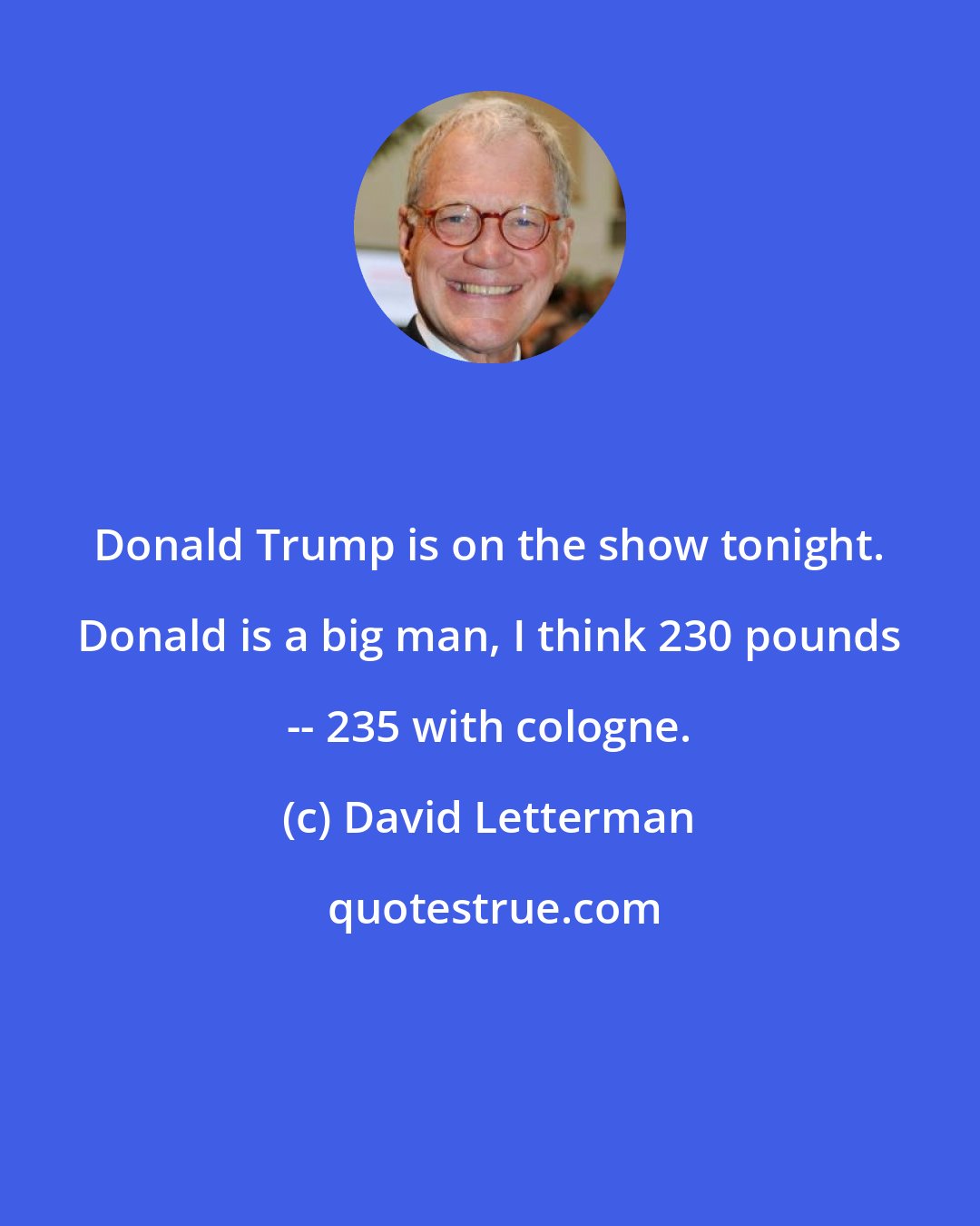 David Letterman: Donald Trump is on the show tonight. Donald is a big man, I think 230 pounds -- 235 with cologne.